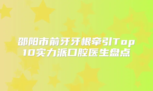 邵阳市前牙牙根牵引Top10实力派口腔医生盘点