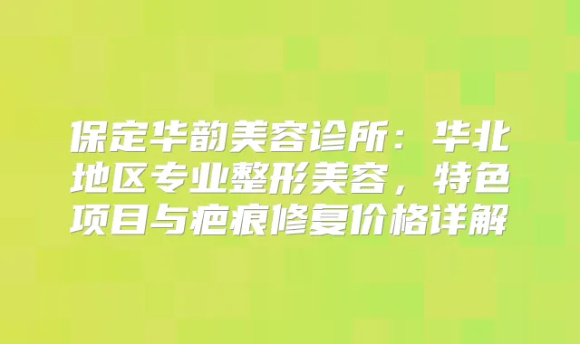 保定华韵美容诊所:华北地区专业整形美容,特色项目与疤痕修复价格详解