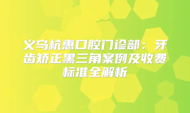 义乌杭惠口腔门诊部:牙齿矫正黑三角案例及收费标准全解析