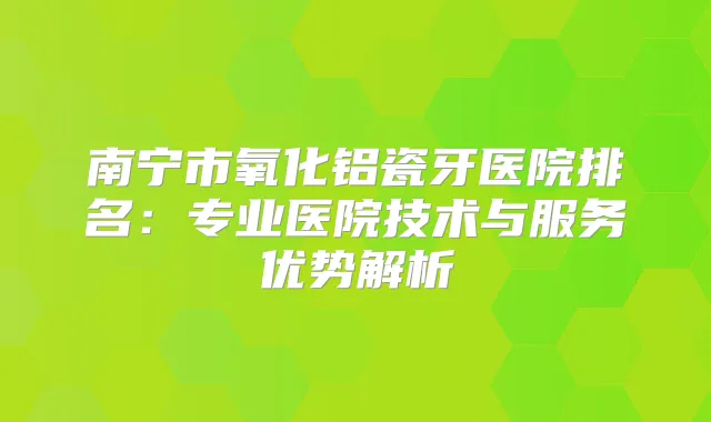 南宁市氧化铝瓷牙医院排名：专业医院技术与服务优势解析