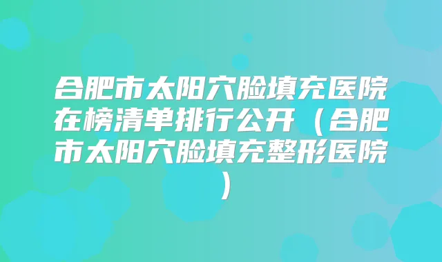 合肥市太阳穴脸填充医院在榜清单排行公开（合肥市太阳穴脸填充整形医院）