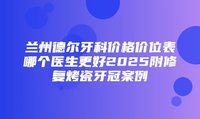 兰州德尔牙科价格价位表哪个医生更好2025附修复烤瓷牙冠案例