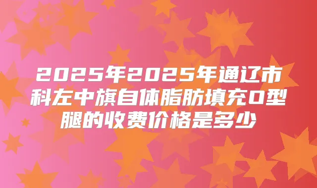 2025年2025年通辽市科左中旗自体脂肪填充O型腿的收费价格是多少