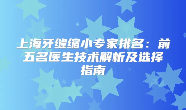 上海牙缝缩小专家排名:前五名医生技术解析及选择指南