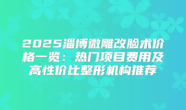 2025淄博微雕改脸术价格一览:热门项目费用及高性价比整形机构推荐