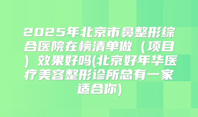 2025年北京市鼻整形综合医院在榜清单做（项目）效果好吗(北京好年华医疗美容整形诊所总有一家适合你)