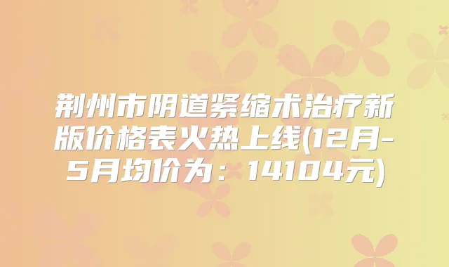 荆州市阴道紧缩术新版价格表火热上线(12月-5月均价为：14104元)
