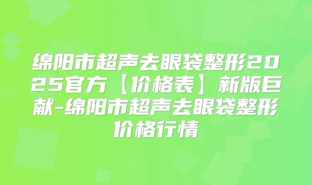 绵阳市超声去眼袋整形2025官方【价格表】新版巨献-绵阳市超声去眼袋整形价格行情