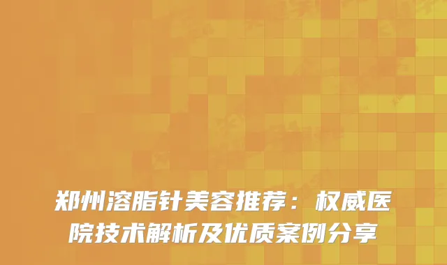 郑州溶脂针美容推荐：医院技术解析及优质案例分享