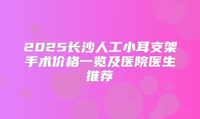 2025长沙人工小耳支架手术价格一览及医院医生推荐