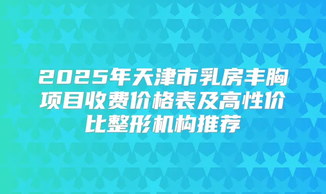 2025年天津市乳房丰胸项目收费价格表及高性价比整形机构推荐