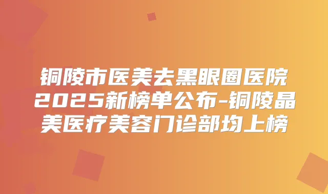 铜陵市医美去黑眼圈医院2025新榜单公布-铜陵晶美医疗美容门诊部均上榜