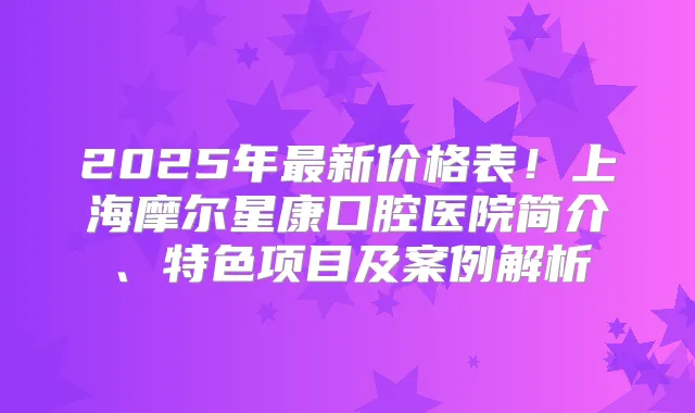 2025年新价格表！上海摩尔星康口腔医院简介、特色项目及案例解析