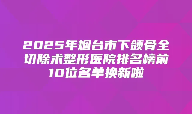 2025年烟台市下颌骨全切除术整形医院排名榜前10位名单换新啦