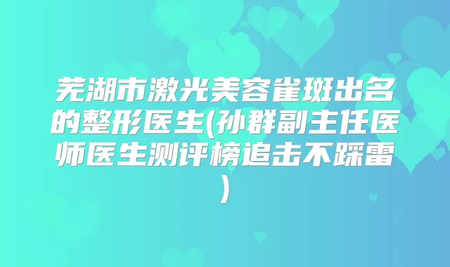 芜湖市激光美容雀斑出名的整形医生(孙群副主任医师医生测评榜追击不踩雷)