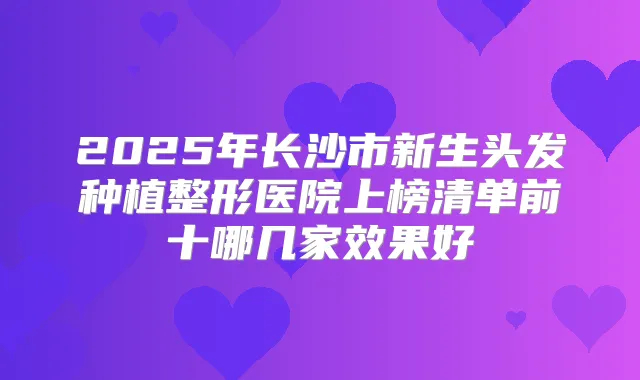 2025年长沙市新生头发种植整形医院上榜清单前十哪几家效果好