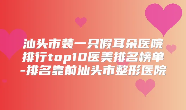 汕头市装一只假耳朵医院排行top10医美排名榜单-排名靠前汕头市整形医院