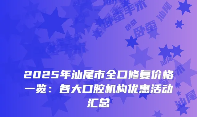 2025年汕尾市全口修复价格一览：各大口腔机构优惠活动汇总