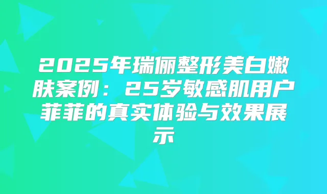 2025年瑞俪整形美白嫩肤案例：25岁敏感肌用户菲菲的真实体验与效果展示