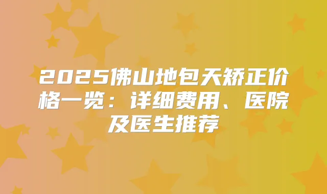 2025佛山地包天矫正价格一览：详细费用、医院及医生推荐