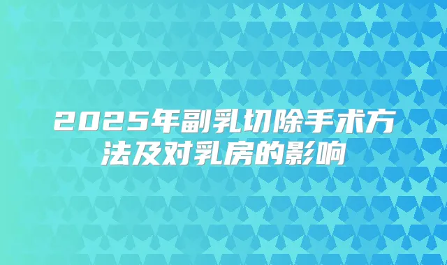 2025年副乳切除手术方法及对乳房的影响