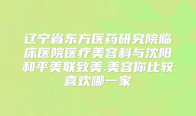 辽宁省东方医药研究院临床医院医疗美容科与沈阳和平美联致美.美容你比较喜欢哪一家