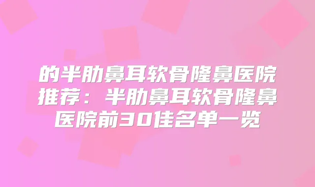 的半肋鼻耳软骨隆鼻医院推荐：半肋鼻耳软骨隆鼻医院前30佳名单一览