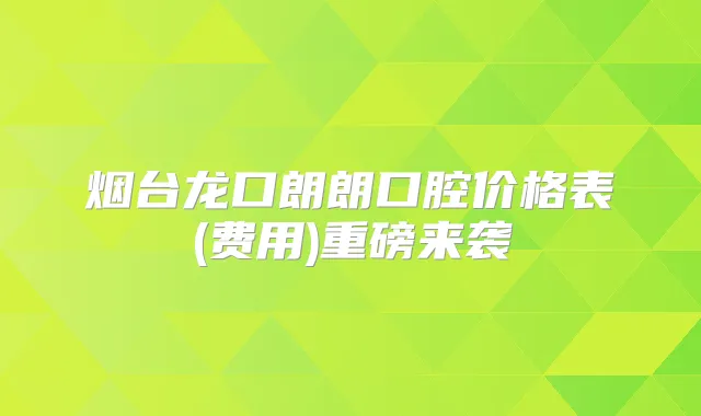 烟台龙口朗朗口腔价格表(费用)重磅来袭