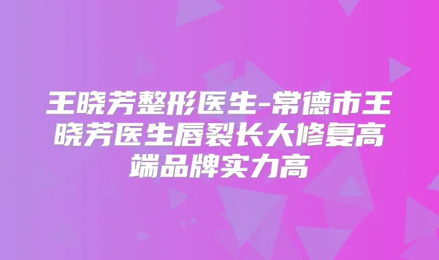 王晓芳整形医生-常德市王晓芳医生唇裂长大修复高端品牌实力高