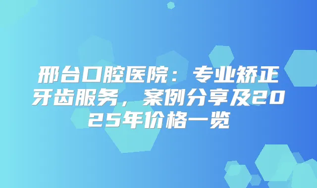邢台口腔医院:专业矫正牙齿服务,案例分享及2025年价格一览