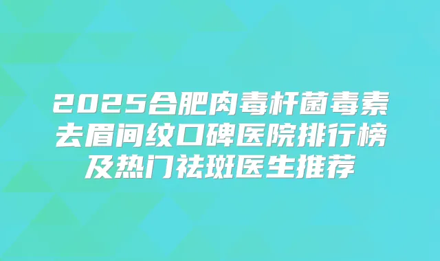 2025合肥毒素去眉间纹口碑医院排行榜及热门祛斑医生推荐