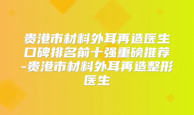 贵港市材料外耳再造医生口碑排名前十强重磅推荐-贵港市材料外耳再造整形医生