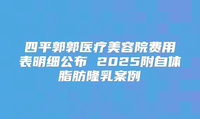 四平郭郭医疗美容院费用表明细公布 2025附自体脂肪隆乳案例