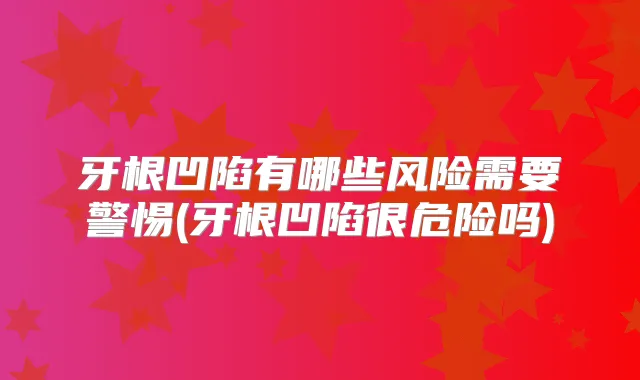 牙根凹陷有哪些风险需要警惕(牙根凹陷很危险吗)