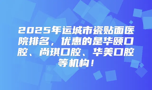 2025年运城市瓷贴面医院排名,优惠的是华颐口腔、尚琪口腔、华美口腔等机构!