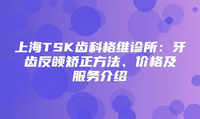 上海TSK齿科格维诊所：牙齿反颌矫正方法、价格及服务介绍