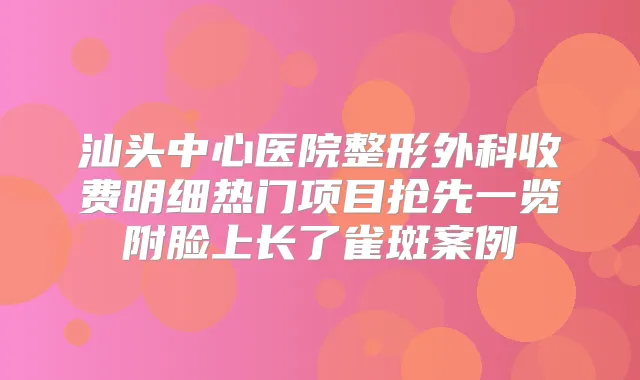 汕头中心医院整形外科收费明细热门项目抢先一览附脸上长了雀斑案例
