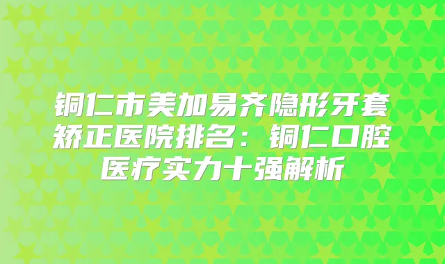 铜仁市美加易齐隐形牙套矫正医院排名：铜仁口腔医疗实力十强解析