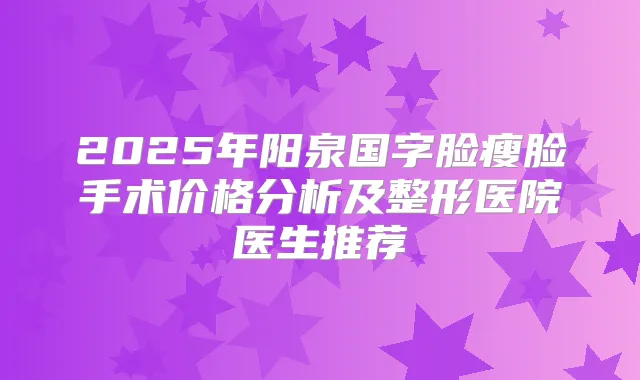 2025年阳泉国字脸瘦脸手术价格分析及整形医院医生推荐