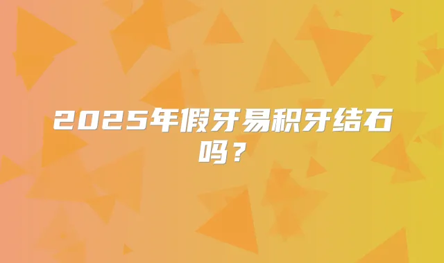 2025年假牙易积牙结石吗?