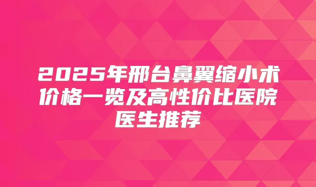 2025年邢台鼻翼缩小术价格一览及高性价比医院医生推荐