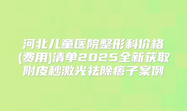 河北儿童医院整形科价格(费用)清单2025全新获取附皮秒激光祛除痦子案例