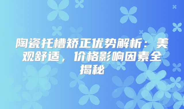 陶瓷托槽矫正优势解析:美观舒适,价格影响因素全揭秘