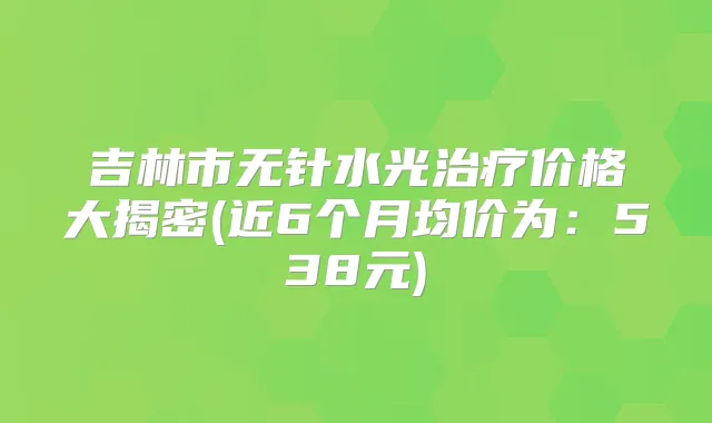 吉林市无针水光价格大揭密(近6个月均价为:538元)