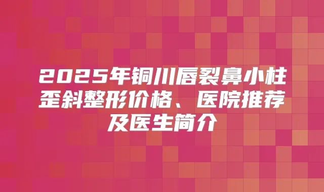 2025年铜川唇裂鼻小柱歪斜整形价格、医院推荐及医生简介