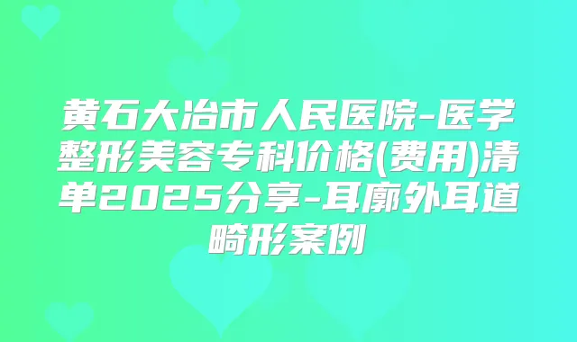 黄石大冶市人民医院-医学整形美容专科价格(费用)清单2025分享-耳廓外耳道畸形案例