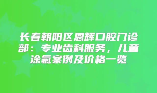 长春朝阳区恩辉口腔门诊部：专业齿科服务，儿童涂氟案例及价格一览