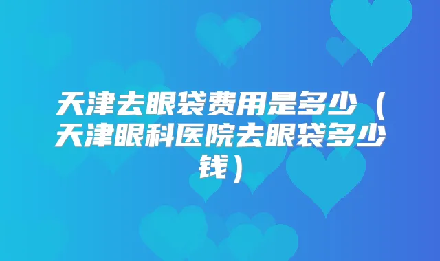 天津去眼袋费用是多少(天津眼科医院去眼袋多少钱)