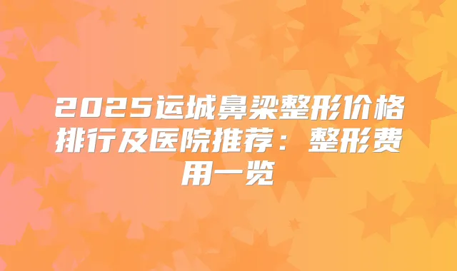2025运城鼻梁整形价格排行及医院推荐：整形费用一览