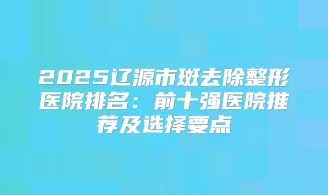 2025辽源市斑去除整形医院排名：前十强医院推荐及选择要点